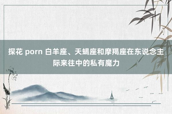 探花 porn 白羊座、天蝎座和摩羯座在东说念主际来往中的私有魔力