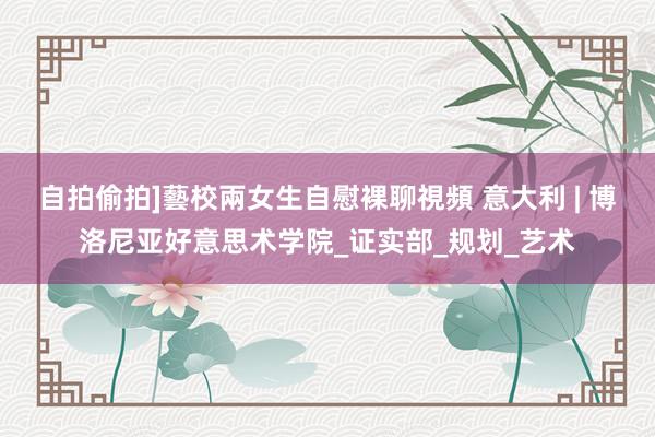 自拍偷拍]藝校兩女生自慰裸聊視頻 意大利 | 博洛尼亚好意思术学院_证实部_规划_艺术