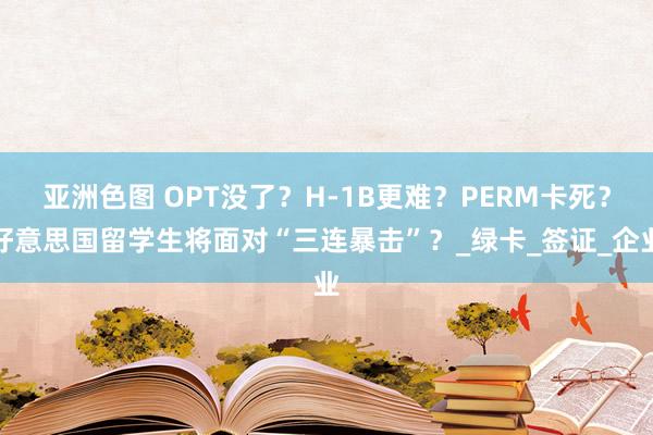 亚洲色图 OPT没了？H-1B更难？PERM卡死？好意思国留学生将面对“三连暴击”？_绿卡_签证_企业