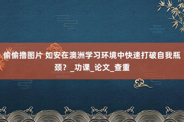 偷偷撸图片 如安在澳洲学习环境中快速打破自我瓶颈？_功课_论文_查重