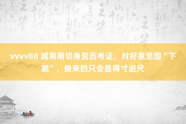 vvvv88 越南用切身资历考证，对好意思国“下跪”，换来的只会是得寸进尺