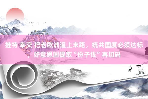 推特 拳交 把老欧洲逼上末路，统共国度必须达标，好意思国提取“份子钱”再加码