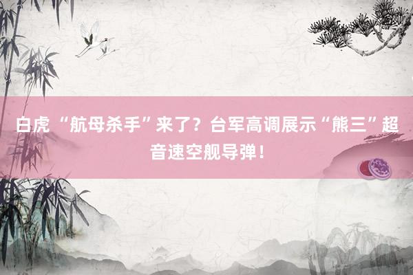 白虎 “航母杀手”来了？台军高调展示“熊三”超音速空舰导弹！