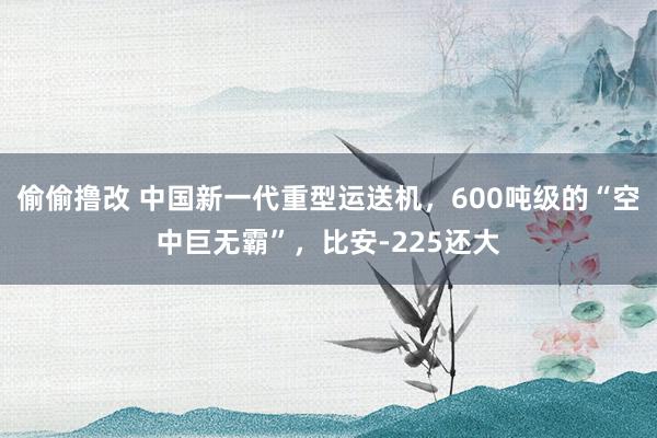 偷偷撸改 中国新一代重型运送机，600吨级的“空中巨无霸”，比安-225还大