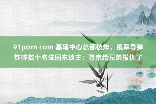91porn com 基辅中心总部被炸，俄军导弹炸碎数十名法国东谈主：普京给兄弟报仇了