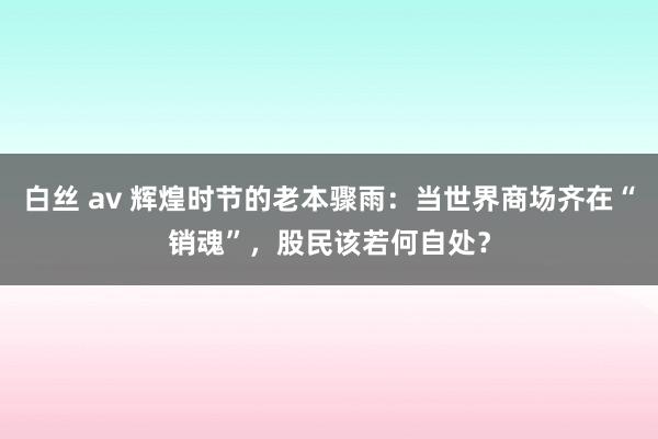 白丝 av 辉煌时节的老本骤雨：当世界商场齐在“销魂”，股民该若何自处？