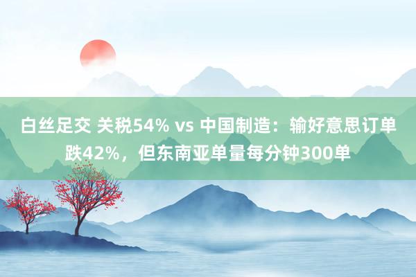 白丝足交 关税54% vs 中国制造：输好意思订单跌42%，但东南亚单量每分钟300单