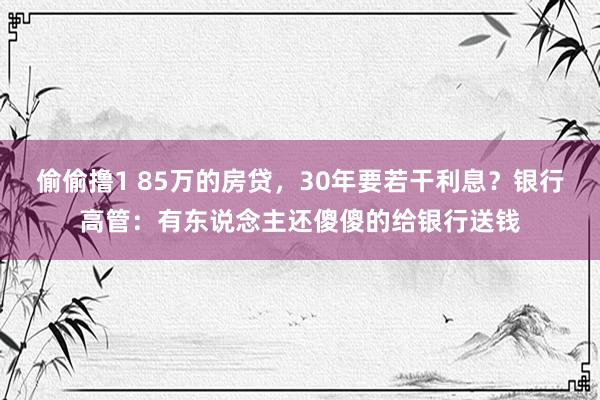 偷偷撸1 85万的房贷，30年要若干利息？银行高管：有东说念主还傻傻的给银行送钱