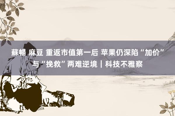 蘇暢 麻豆 重返市值第一后 苹果仍深陷“加价”与“挽救”两难逆境｜科技不雅察