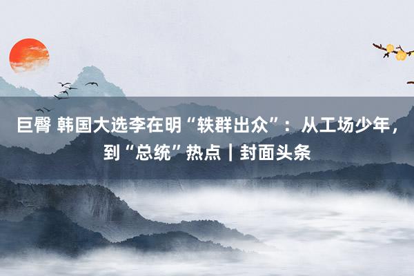 巨臀 韩国大选李在明“轶群出众”：从工场少年，到“总统”热点｜封面头条