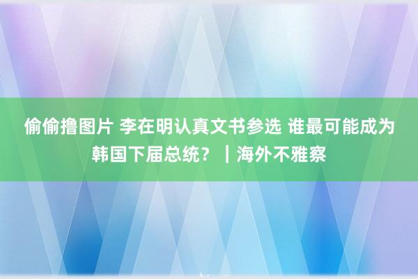 偷偷撸图片 李在明认真文书参选 谁最可能成为韩国下届总统？｜海外不雅察