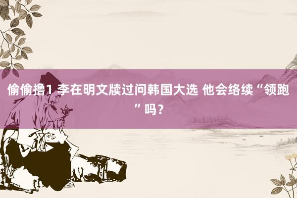 偷偷撸1 李在明文牍过问韩国大选 他会络续“领跑”吗？