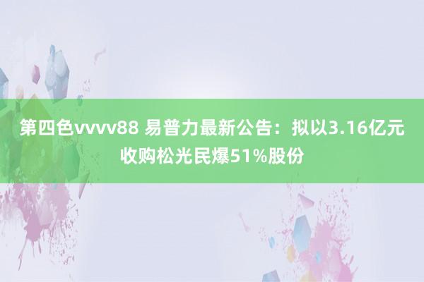 第四色vvvv88 易普力最新公告：拟以3.16亿元收购松光民爆51%股份