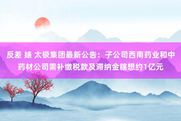 反差 婊 太极集团最新公告：子公司西南药业和中药材公司需补缴税款及滞纳金瞎想约1亿元