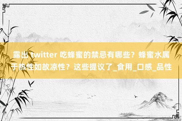 露出 twitter 吃蜂蜜的禁忌有哪些？蜂蜜水属于热性如故凉性？这些提议了_食用_口感_品性