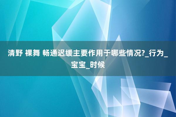 清野 裸舞 畅通迟缓主要作用于哪些情况?_行为_宝宝_时候