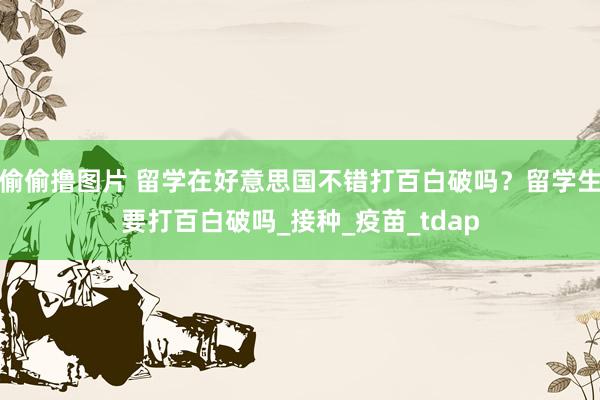 偷偷撸图片 留学在好意思国不错打百白破吗？留学生要打百白破吗_接种_疫苗_tdap