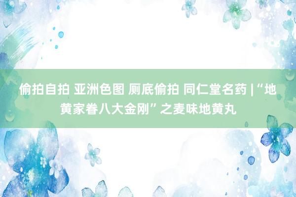 偷拍自拍 亚洲色图 厕底偷拍 同仁堂名药 |“地黄家眷八大金刚”之麦味地黄丸