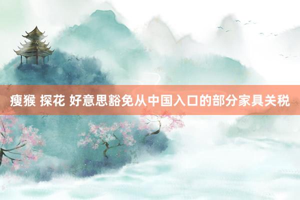 瘦猴 探花 好意思豁免从中国入口的部分家具关税