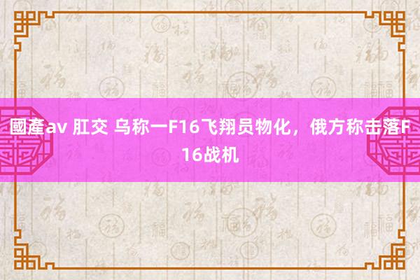 國產av 肛交 乌称一F16飞翔员物化，俄方称击落F16战机