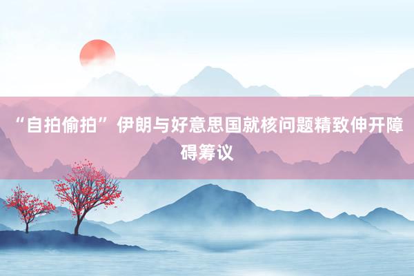 “自拍偷拍” 伊朗与好意思国就核问题精致伸开障碍筹议