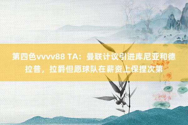 第四色vvvv88 TA：曼联计议引进库尼亚和德拉普，拉爵但愿球队在薪资上保捏次第