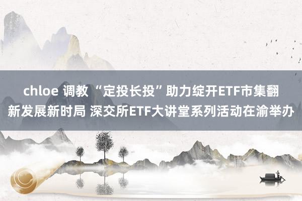 chloe 调教 “定投长投”助力绽开ETF市集翻新发展新时局 深交所ETF大讲堂系列活动在渝举办