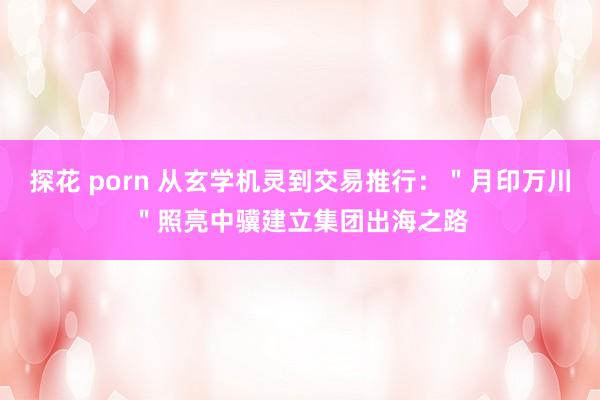 探花 porn 从玄学机灵到交易推行：＂月印万川＂照亮中骥建立集团出海之路