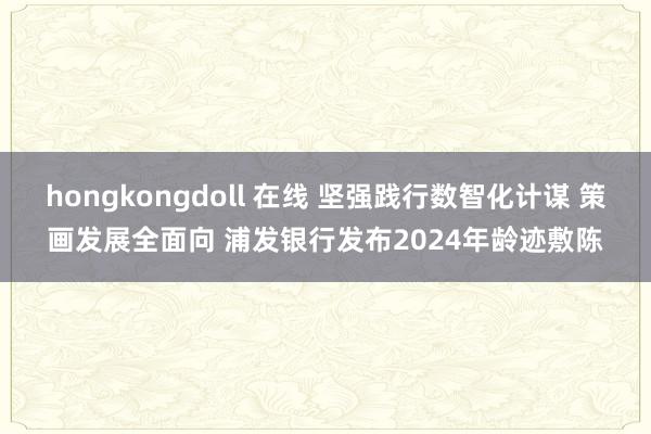 hongkongdoll 在线 坚强践行数智化计谋 策画发展全面向 浦发银行发布2024年龄迹敷陈