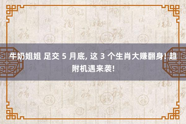 牛奶姐姐 足交 5 月底， 这 3 个生肖大赚翻身! 趋附机遇来袭!