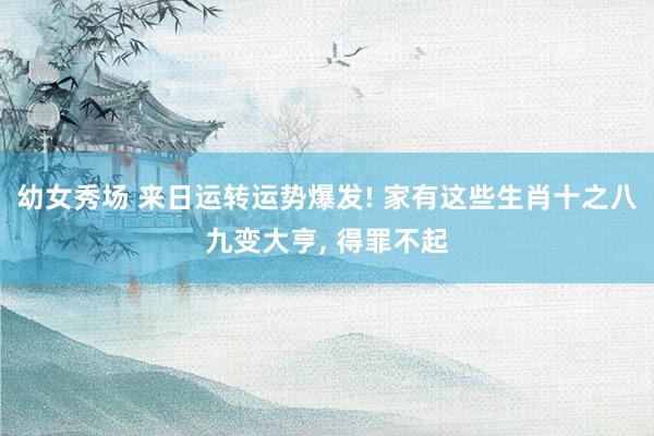 幼女秀场 来日运转运势爆发! 家有这些生肖十之八九变大亨, 得罪不起