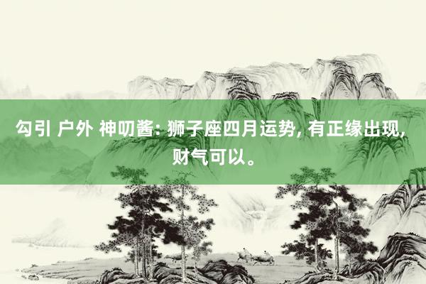 勾引 户外 神叨酱: 狮子座四月运势, 有正缘出现, 财气可以。