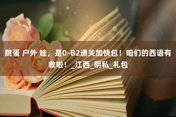 跳蛋 户外 哇，是0-B2通关加快包！咱们的西语有救啦！_江西_阴私_礼包