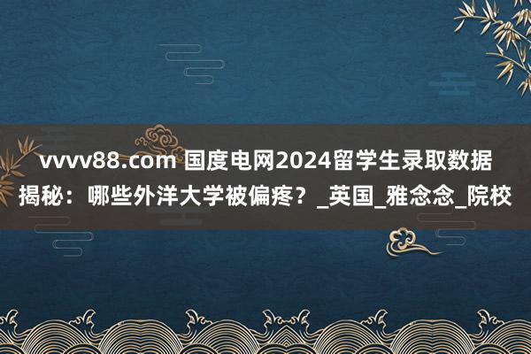 vvvv88.com 国度电网2024留学生录取数据揭秘：哪些外洋大学被偏疼？_英国_雅念念_院校