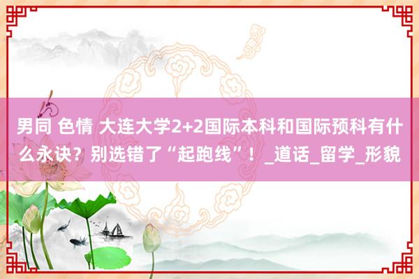 男同 色情 大连大学2+2国际本科和国际预科有什么永诀？别选错了“起跑线”！_道话_留学_形貌