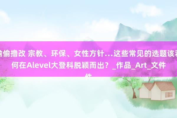 偷偷撸改 宗教、环保、女性方针…这些常见的选题该若何在Alevel大登科脱颖而出？_作品_Art_文件