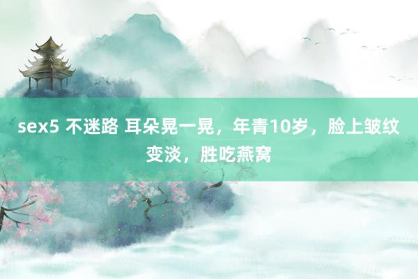 sex5 不迷路 耳朵晃一晃，年青10岁，脸上皱纹变淡，胜吃燕窝