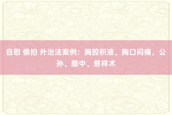 自慰 偷拍 外治法案例：胸腔积液、胸口闷痛，公孙、膻中、慈祥术