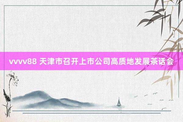 vvvv88 天津市召开上市公司高质地发展茶话会