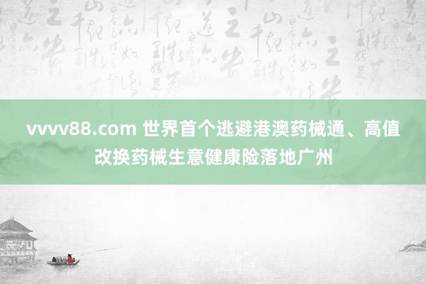 vvvv88.com 世界首个逃避港澳药械通、高值改换药械生意健康险落地广州