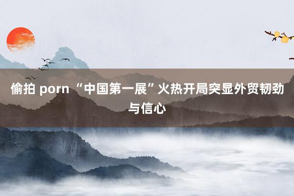 偷拍 porn “中国第一展”火热开局突显外贸韧劲与信心
