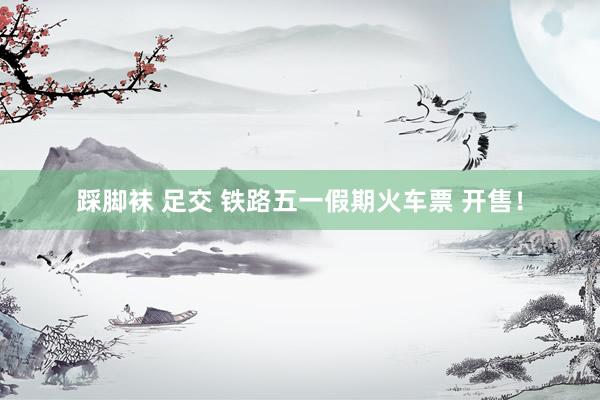 踩脚袜 足交 铁路五一假期火车票 开售！