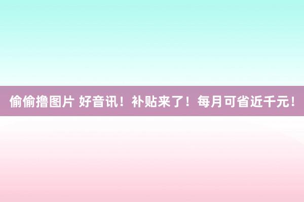 偷偷撸图片 好音讯！补贴来了！每月可省近千元！