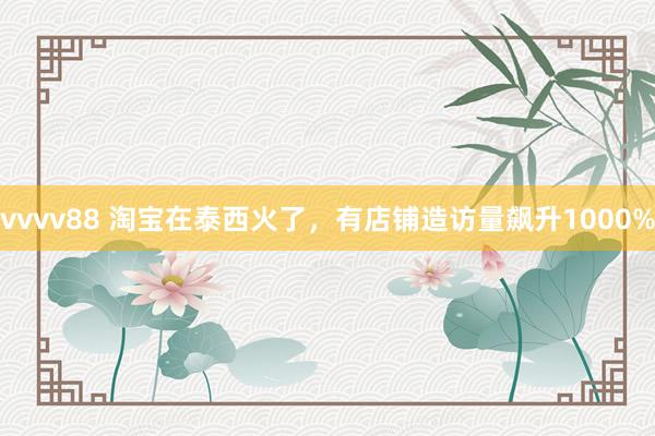 vvvv88 淘宝在泰西火了，有店铺造访量飙升1000%