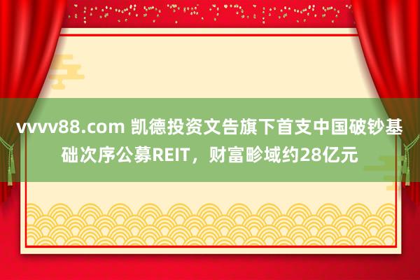 vvvv88.com 凯德投资文告旗下首支中国破钞基础次序公募REIT，财富畛域约28亿元