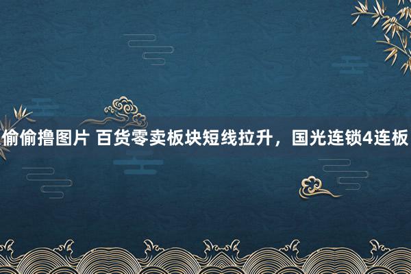 偷偷撸图片 百货零卖板块短线拉升，国光连锁4连板