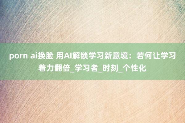porn ai换脸 用AI解锁学习新意境：若何让学习着力翻倍_学习者_时刻_个性化