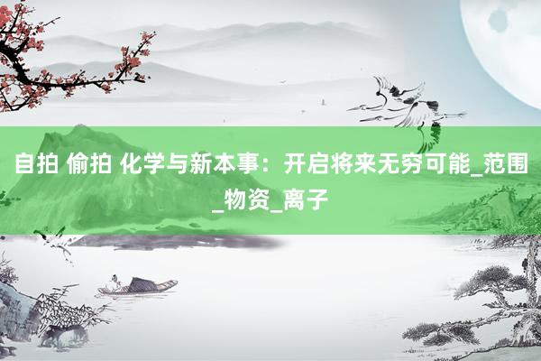 自拍 偷拍 化学与新本事：开启将来无穷可能_范围_物资_离子
