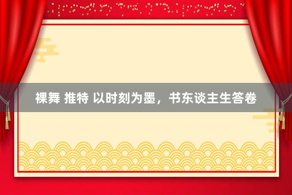 裸舞 推特 以时刻为墨，书东谈主生答卷