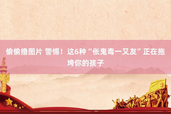 偷偷撸图片 警惕！这6种“伥鬼毒一又友”正在拖垮你的孩子